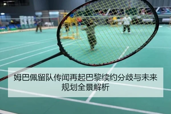 姆巴佩留队传闻再起巴黎续约分歧与未来规划全景解析