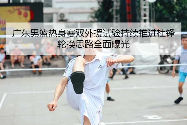 广东男篮热身赛双外援试验持续推进杜锋轮换思路全面曝光