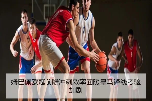 姆巴佩欧冠前瞻冲刺效率回暖皇马锋线考验加剧