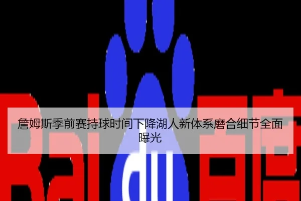 詹姆斯季前赛持球时间下降湖人新体系磨合细节全面曝光