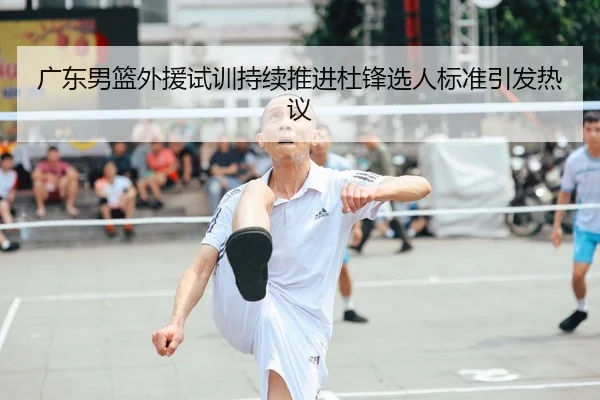 广东男篮外援试训持续推进杜锋选人标准引发热议
