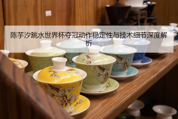 陈芋汐跳水世界杯夺冠动作稳定性与技术细节深度解析