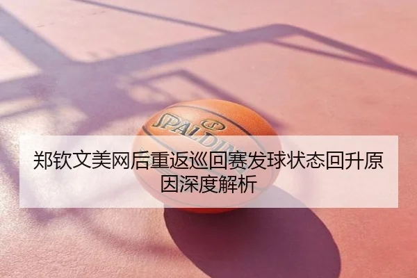 郑钦文美网后重返巡回赛发球状态回升原因深度解析